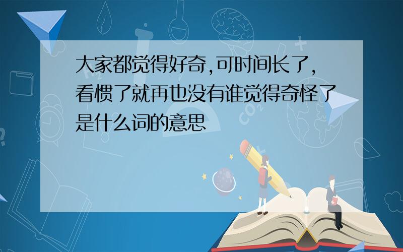 大家都觉得好奇,可时间长了,看惯了就再也没有谁觉得奇怪了是什么词的意思