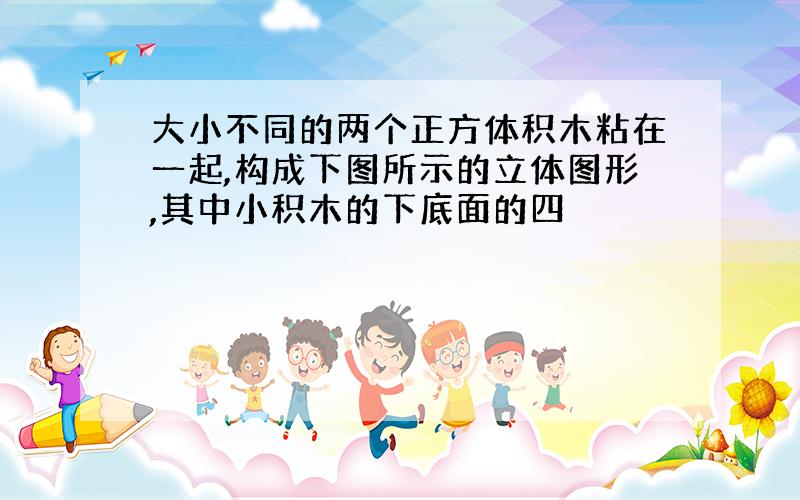 大小不同的两个正方体积木粘在一起,构成下图所示的立体图形,其中小积木的下底面的四