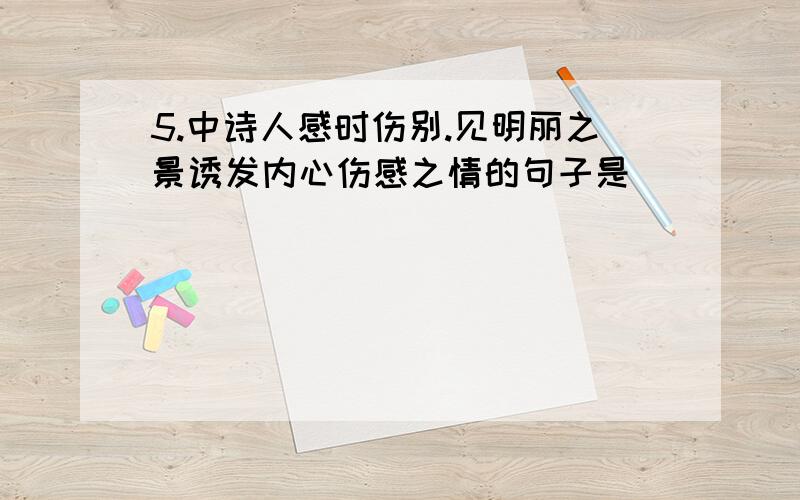 5.中诗人感时伤别.见明丽之景诱发内心伤感之情的句子是