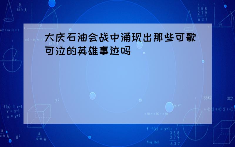 大庆石油会战中涌现出那些可歌可泣的英雄事迹吗