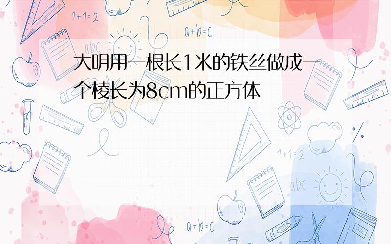 大明用一根长1米的铁丝做成一个棱长为8cm的正方体