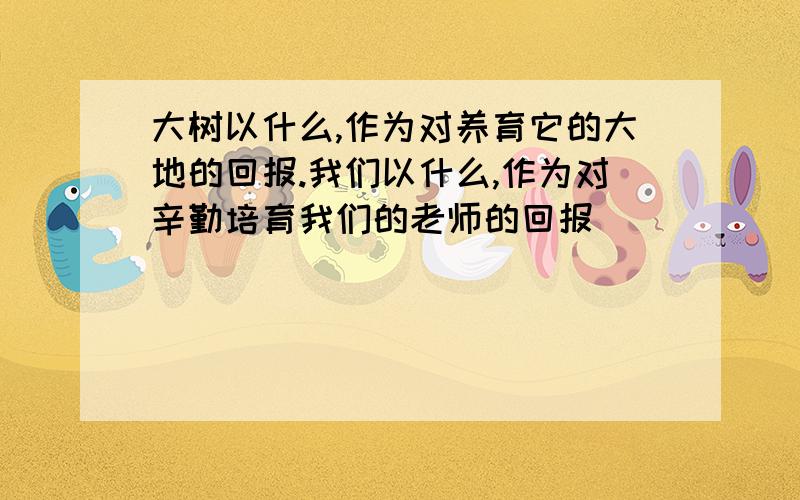 大树以什么,作为对养育它的大地的回报.我们以什么,作为对辛勤培育我们的老师的回报