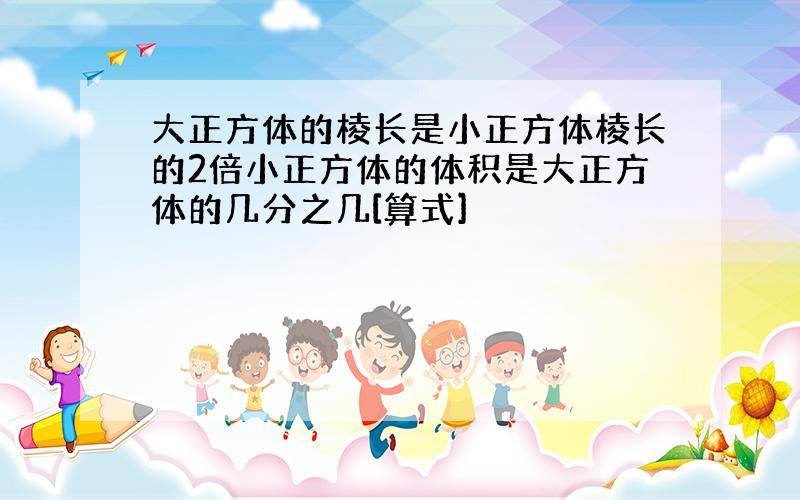 大正方体的棱长是小正方体棱长的2倍小正方体的体积是大正方体的几分之几[算式]