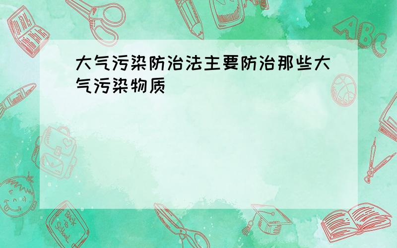 大气污染防治法主要防治那些大气污染物质