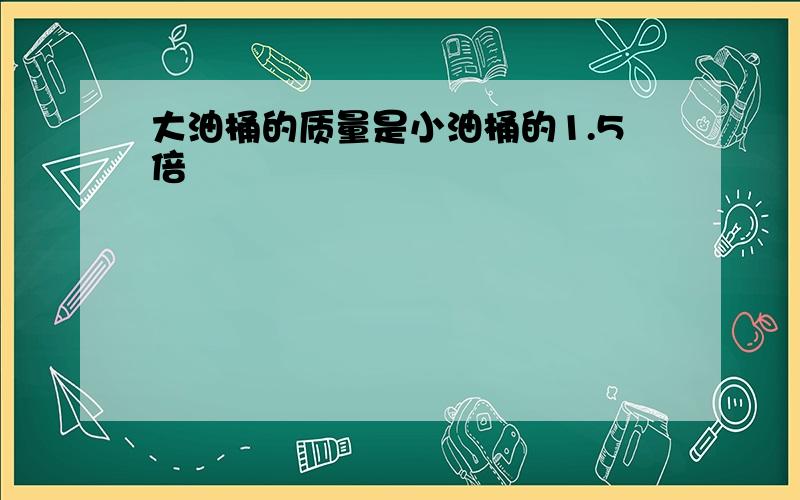 大油桶的质量是小油桶的1.5倍