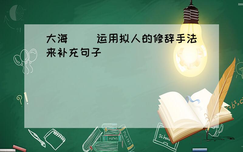 大海[ ]运用拟人的修辞手法来补充句子