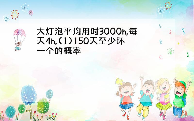 大灯泡平均用时3000h,每天4h,(1)150天至少坏一个的概率