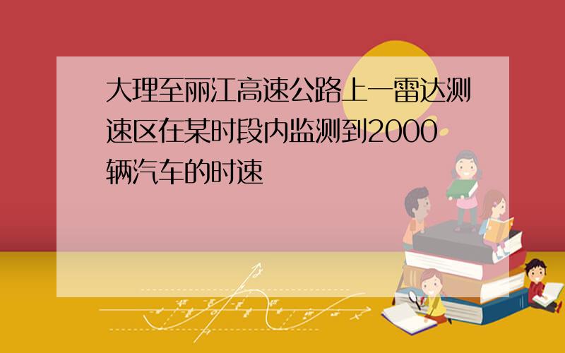 大理至丽江高速公路上一雷达测速区在某时段内监测到2000辆汽车的时速