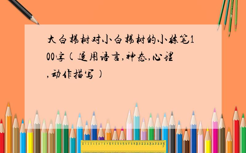 大白杨树对小白杨树的小练笔100字(运用语言,神态,心理,动作描写)