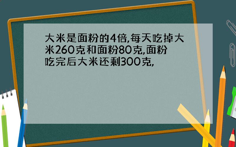 大米是面粉的4倍,每天吃掉大米260克和面粉80克,面粉吃完后大米还剩300克,