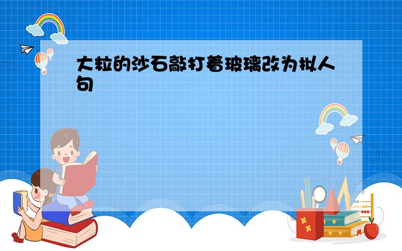 大粒的沙石敲打着玻璃改为拟人句