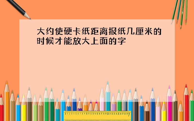 大约使硬卡纸距离报纸几厘米的时候才能放大上面的字