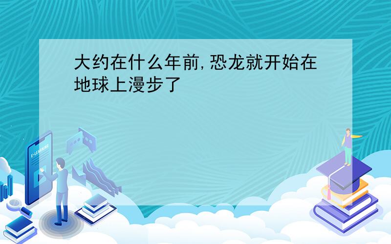 大约在什么年前,恐龙就开始在地球上漫步了