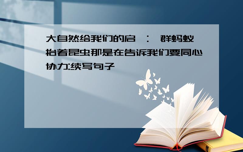 大自然给我们的启迪:一群蚂蚁抬着昆虫那是在告诉我们要同心协力:续写句子