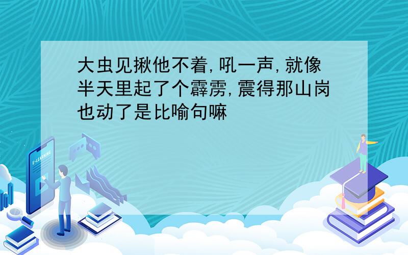 大虫见揪他不着,吼一声,就像半天里起了个霹雳,震得那山岗也动了是比喻句嘛