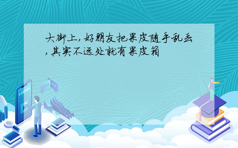 大街上,好朋友把果皮随手乱丢,其实不远处就有果皮箱