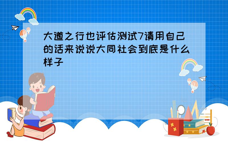 大道之行也评估测试7请用自己的话来说说大同社会到底是什么样子