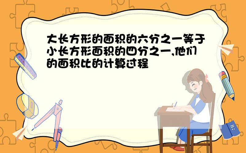 大长方形的面积的六分之一等于小长方形面积的四分之一,他们的面积比的计算过程