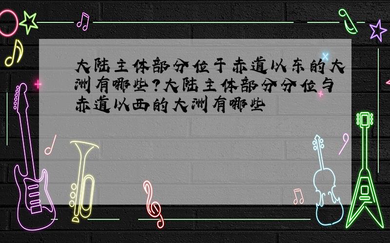 大陆主体部分位于赤道以东的大洲有哪些?大陆主体部分分位与赤道以西的大洲有哪些