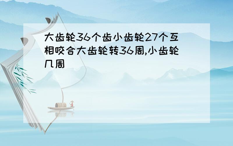 大齿轮36个齿小齿轮27个互相咬合大齿轮转36周,小齿轮几周