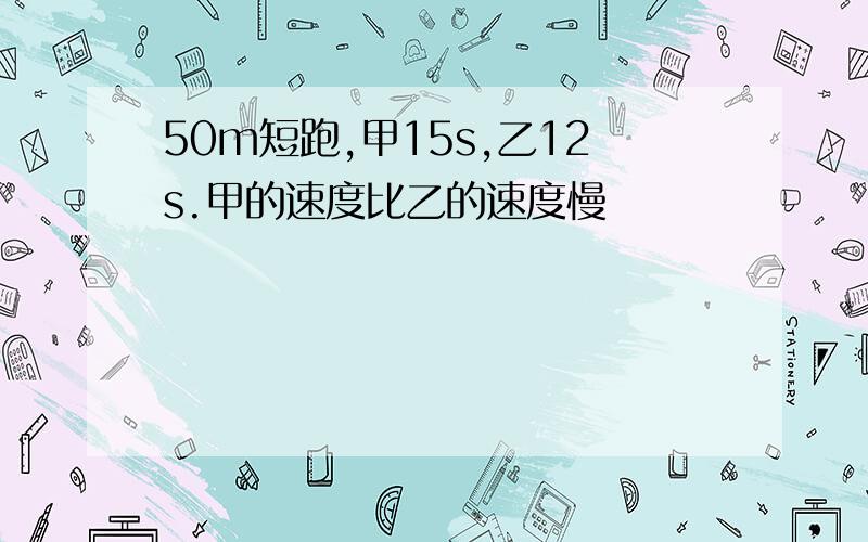 50m短跑,甲15s,乙12s.甲的速度比乙的速度慢