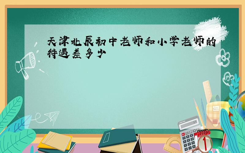 天津北辰初中老师和小学老师的待遇差多少