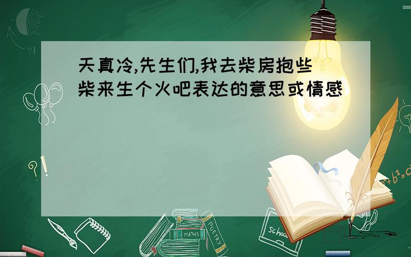 天真冷,先生们,我去柴房抱些柴来生个火吧表达的意思或情感