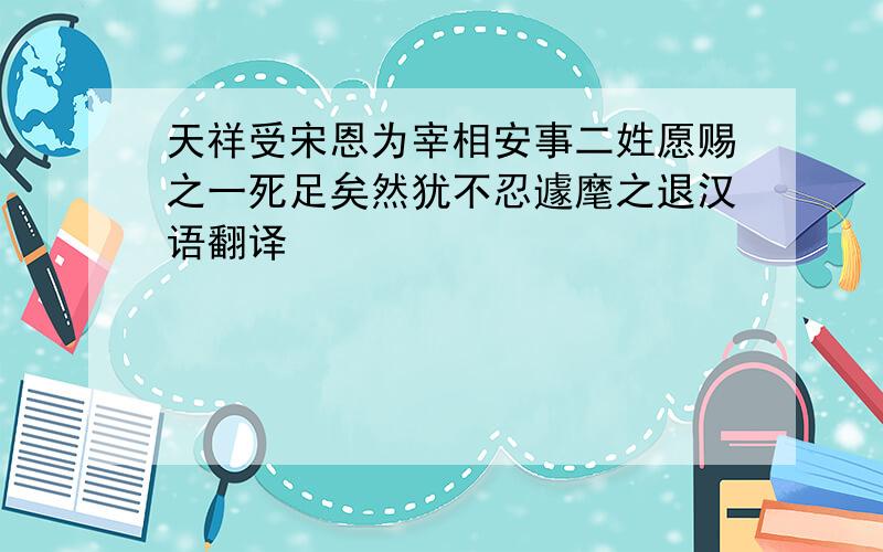 天祥受宋恩为宰相安事二姓愿赐之一死足矣然犹不忍遽麾之退汉语翻译