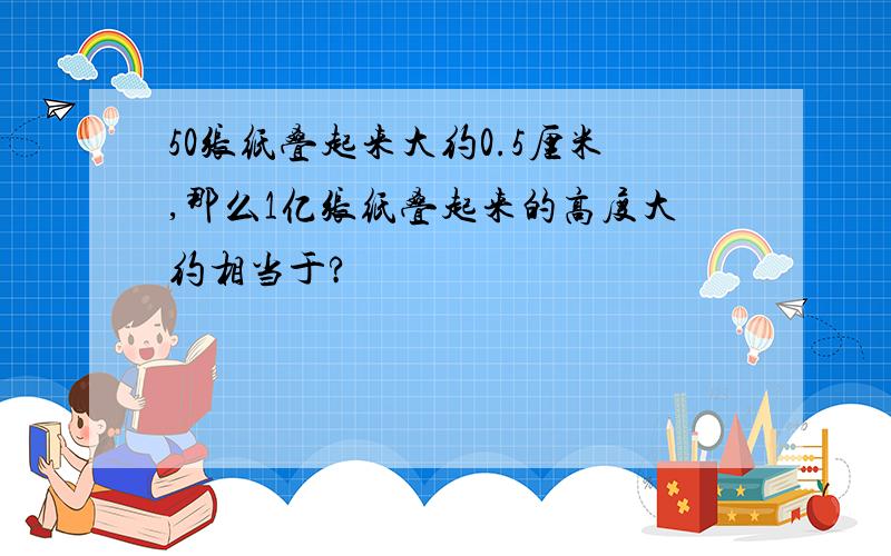 50张纸叠起来大约0.5厘米,那么1亿张纸叠起来的高度大约相当于?