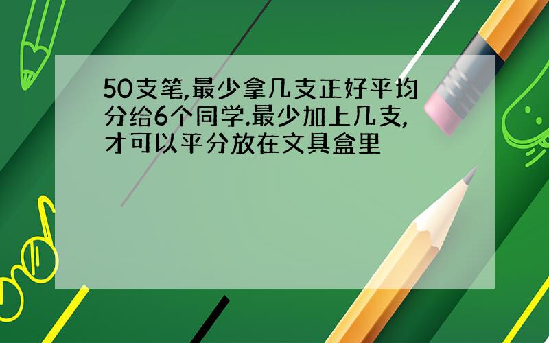 50支笔,最少拿几支正好平均分给6个同学.最少加上几支,才可以平分放在文具盒里