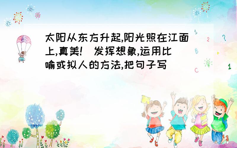 太阳从东方升起,阳光照在江面上,真美!(发挥想象,运用比喻或拟人的方法,把句子写