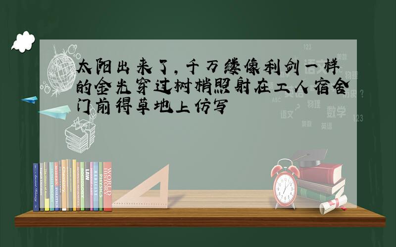 太阳出来了,千万缕像利剑一样的金光穿过树梢照射在工人宿舍门前得草地上仿写