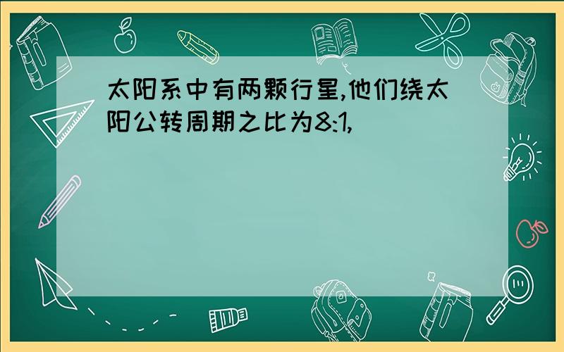 太阳系中有两颗行星,他们绕太阳公转周期之比为8:1,