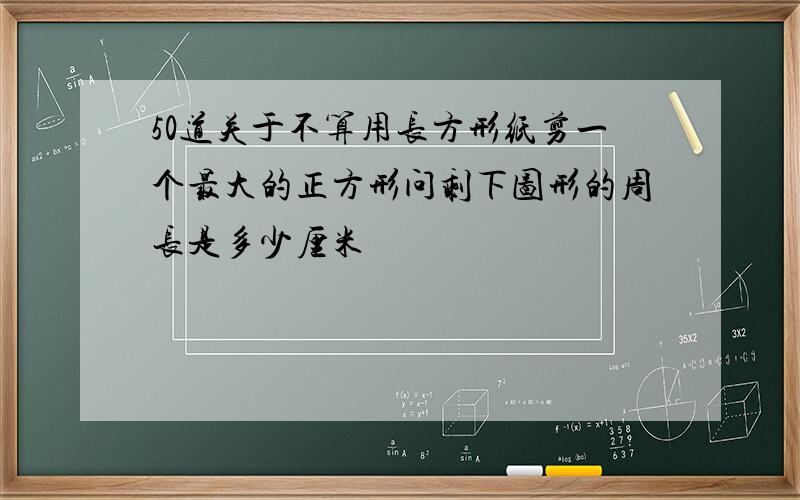 50道关于不算用长方形纸剪一个最大的正方形问剩下图形的周长是多少厘米