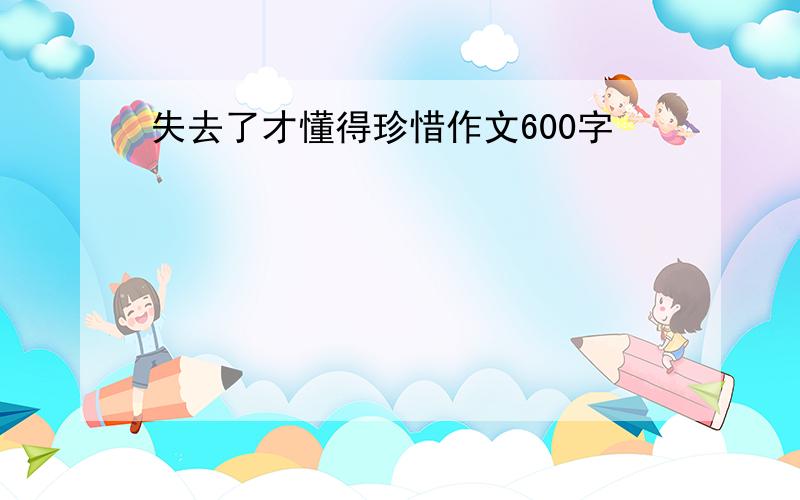 失去了才懂得珍惜作文600字