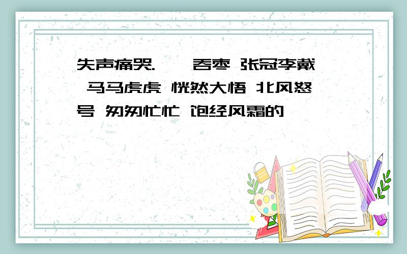 失声痛哭.囫囵吞枣 张冠李戴 马马虎虎 恍然大悟 北风怒号 匆匆忙忙 饱经风霜的