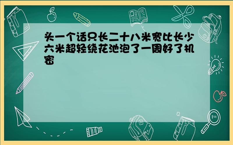 头一个话只长二十八米宽比长少六米超轻绕花池泡了一周好了机密