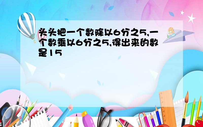 头头把一个数除以6分之5,一个数乘以6分之5,得出来的数是15