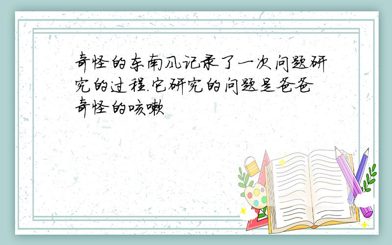 奇怪的东南风记录了一次问题研究的过程.它研究的问题是爸爸奇怪的咳嗽