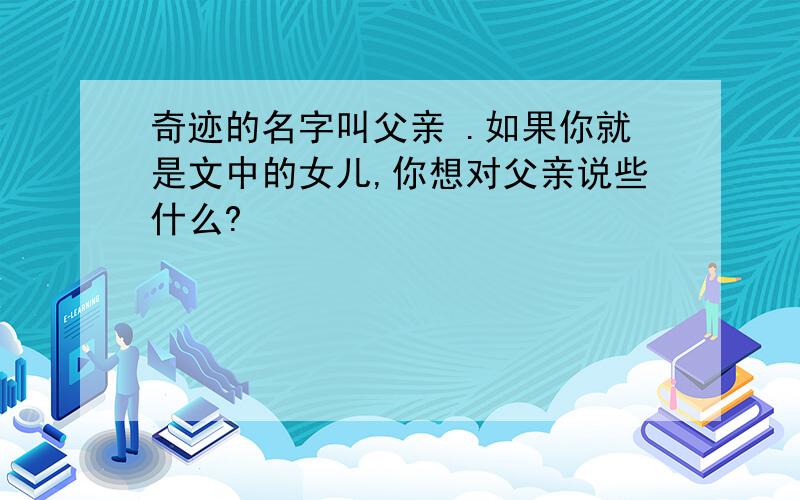 奇迹的名字叫父亲 .如果你就是文中的女儿,你想对父亲说些什么?