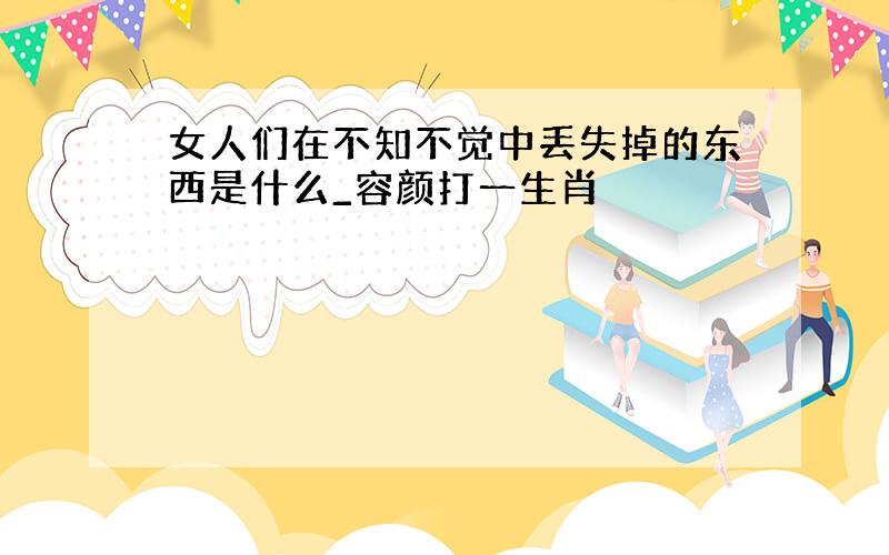 女人们在不知不觉中丢失掉的东西是什么_容颜打一生肖