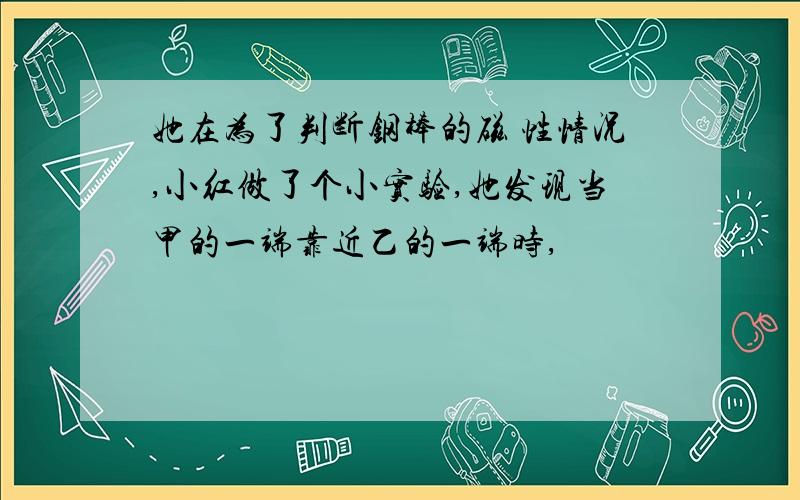 她在为了判断钢棒的磁 性情况,小红做了个小实验,她发现当甲的一端靠近乙的一端时,