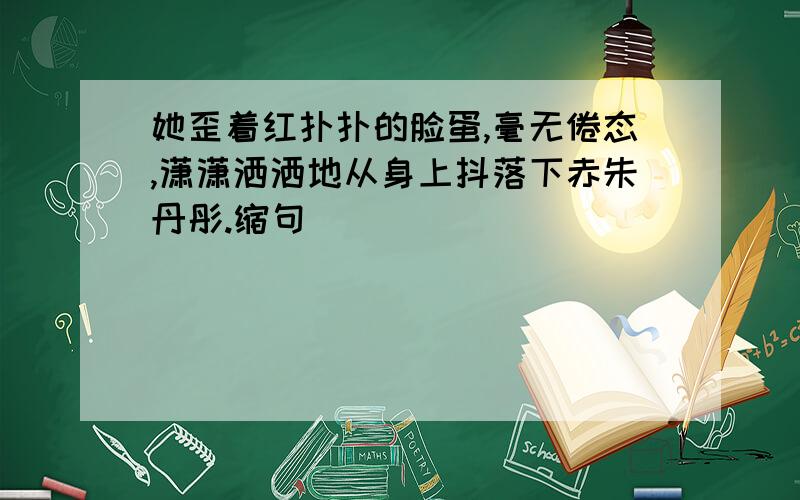 她歪着红扑扑的脸蛋,毫无倦态,潇潇洒洒地从身上抖落下赤朱丹彤.缩句