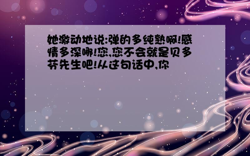 她激动地说:弹的多纯熟啊!感情多深哪!您,您不会就是贝多芬先生吧!从这句话中,你