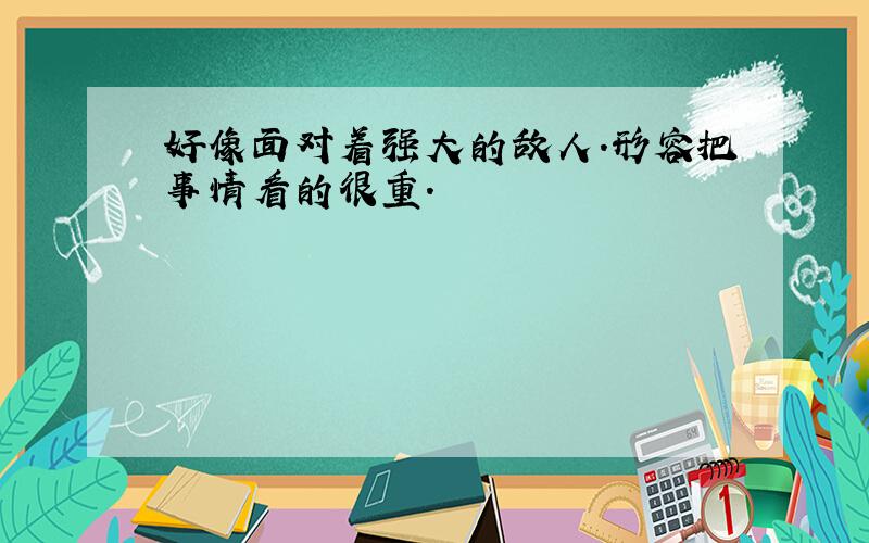 好像面对着强大的敌人.形容把事情看的很重.