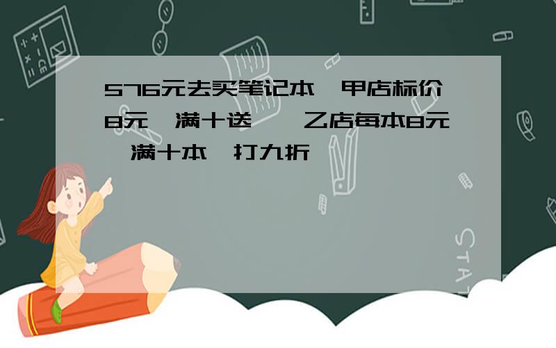 576元去买笔记本,甲店标价8元,满十送一,乙店每本8元,满十本,打九折