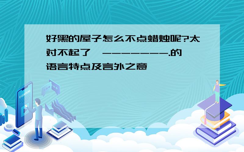 好黑的屋子怎么不点蜡烛呢?太对不起了,-------.的语言特点及言外之意