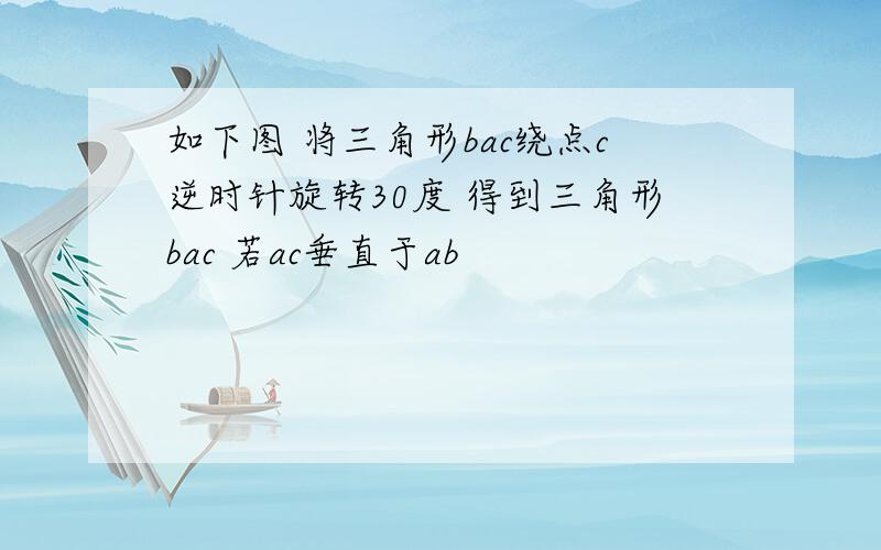 如下图 将三角形bac绕点c逆时针旋转30度 得到三角形bac 若ac垂直于ab