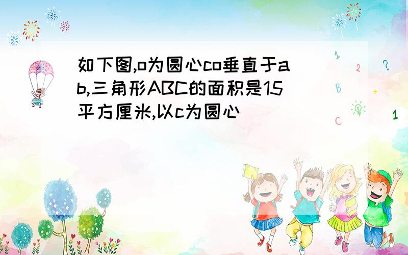 如下图,o为圆心co垂直于ab,三角形ABC的面积是15平方厘米,以c为圆心