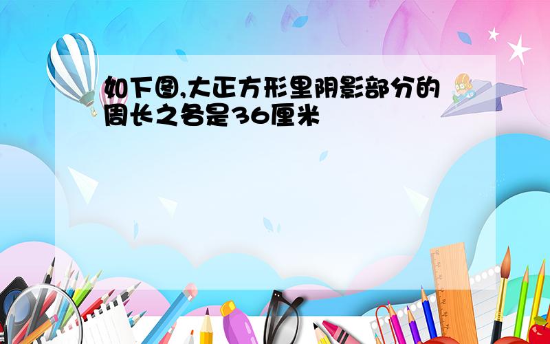 如下图,大正方形里阴影部分的周长之各是36厘米